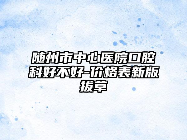 随州市中心医院口腔科好不好-价格表新版拔草
