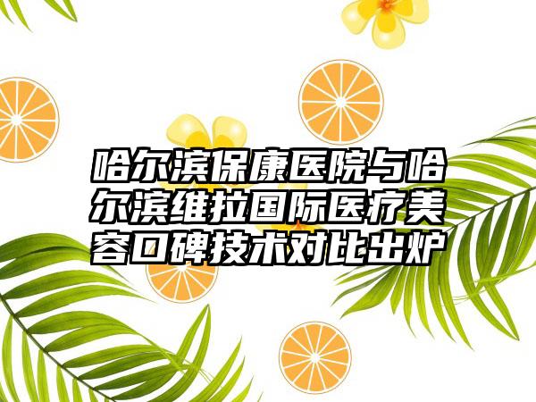 哈尔滨保康医院与哈尔滨维拉国际医疗美容口碑技术对比出炉