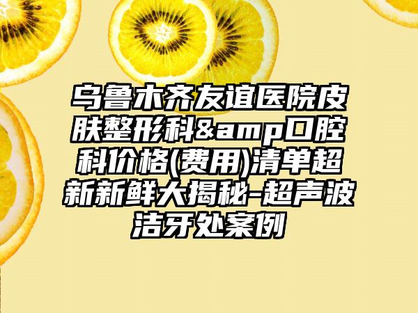 乌鲁木齐友谊医院皮肤整形科&口腔科价格(费用)清单超新新鲜大揭秘-超声波洁牙处案例