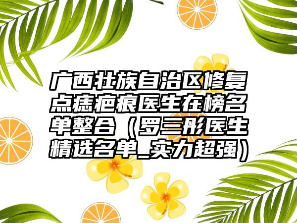 广西壮族自治区修复点痣疤痕医生在榜名单整合（罗三彤医生精选名单_实力超强）