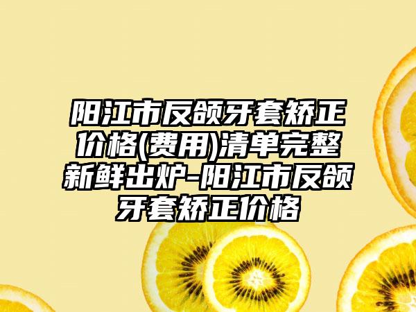 阳江市反颌牙套矫正价格(费用)清单完整新鲜出炉-阳江市反颌牙套矫正价格