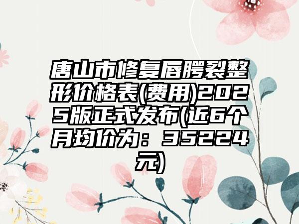 唐山市修复唇腭裂整形价格表(费用)2025版正式发布(近6个月均价为：35224元)