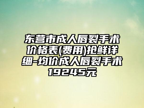 东营市成人唇裂手术价格表(费用)抢鲜详细-均价成人唇裂手术19245元