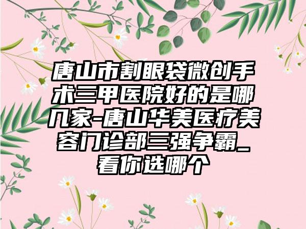 唐山市割眼袋微创手术三甲医院好的是哪几家-唐山华美医疗美容门诊部三强争霸_看你选哪个