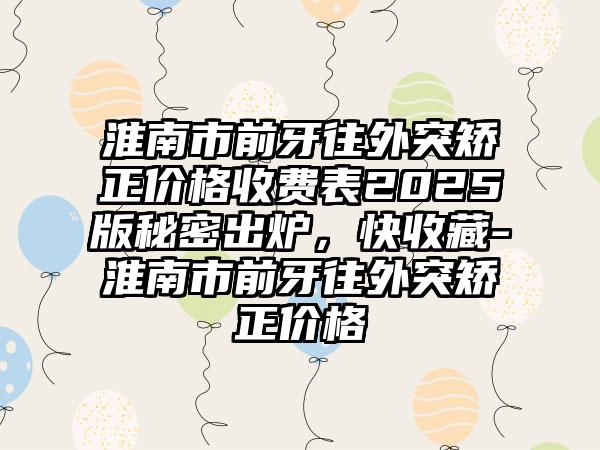 淮南市前牙往外突矫正价格收费表2025版秘密出炉，快收藏-淮南市前牙往外突矫正价格