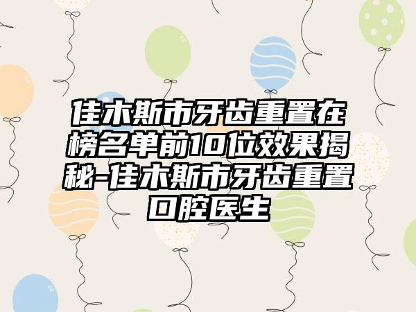 佳木斯市牙齿重置在榜名单前10位效果揭秘-佳木斯市牙齿重置口腔医生