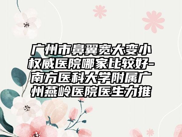 广州市鼻翼宽大变小权威医院哪家比较好-南方医科大学附属广州燕岭医院医生力推