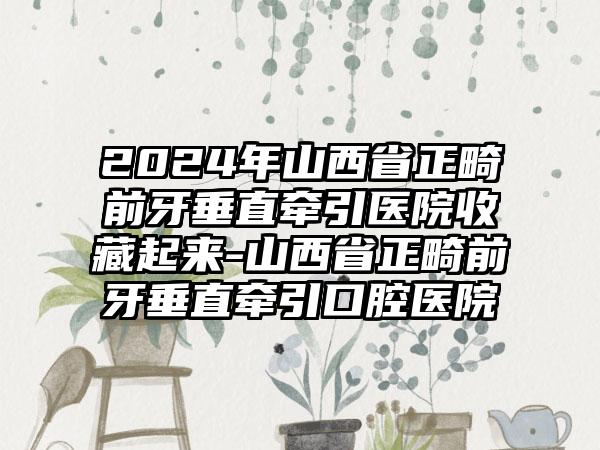 2024年山西省正畸前牙垂直牵引医院收藏起来-山西省正畸前牙垂直牵引口腔医院