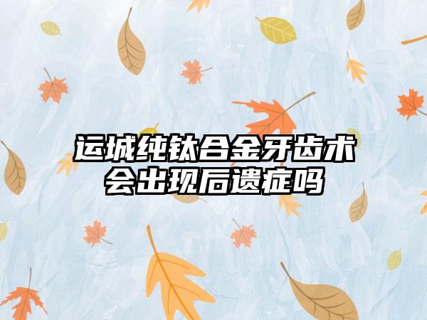 运城纯钛合金牙齿术会出现后遗症吗