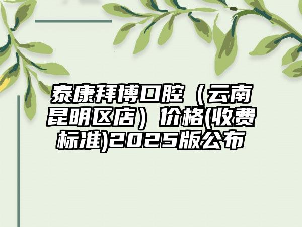 泰康拜博口腔（云南昆明区店）价格(收费标准)2025版公布