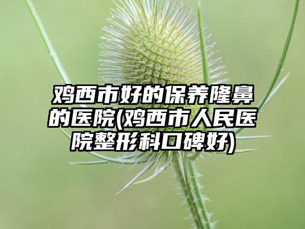 鸡西市好的保养隆鼻的医院(鸡西市人民医院整形科口碑好)