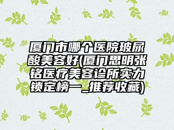 厦门市哪个医院玻尿酸美容好(厦门思明张铭医疗美容诊所实力锁定榜一_推荐收藏)