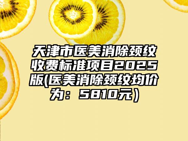 天津市医美消除颈纹收费标准项目2025版(医美消除颈纹均价为：5810元）