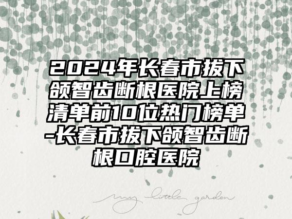 2024年长春市拔下颌智齿断根医院上榜清单前10位热门榜单-长春市拔下颌智齿断根口腔医院
