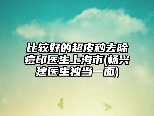比较好的超皮秒去除痘印医生上海市(杨兴建医生独当一面)