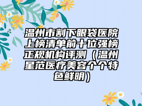 温州市割下眼袋医院上榜清单前十位强榜正规机构评测（温州星范医疗美容个个特色鲜明）