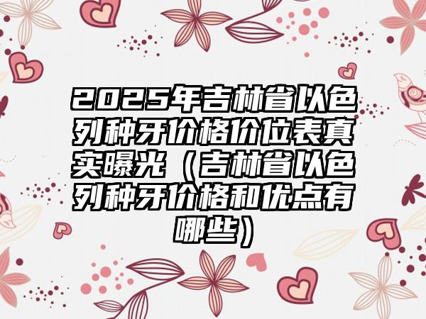 2025年吉林省以色列种牙价格价位表真实曝光（吉林省以色列种牙价格和优点有哪些）