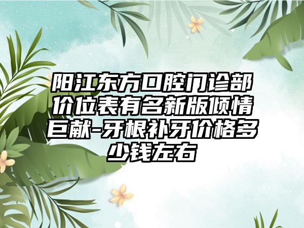 阳江东方口腔门诊部价位表有名新版倾情巨献-牙根补牙价格多少钱左右