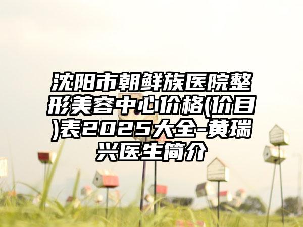 沈阳市朝鲜族医院整形美容中心价格(价目)表2025大全-黄瑞兴医生简介