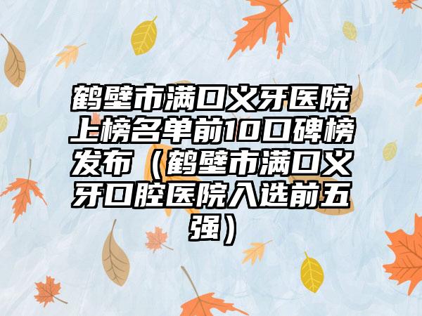 鹤壁市满口义牙医院上榜名单前10口碑榜发布（鹤壁市满口义牙口腔医院入选前五强）