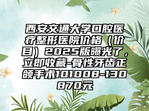西安交通大学口腔医疗整形医院价格（价目）2025版曝光了，立即收藏-骨性牙齿正颌手术101008-130870元