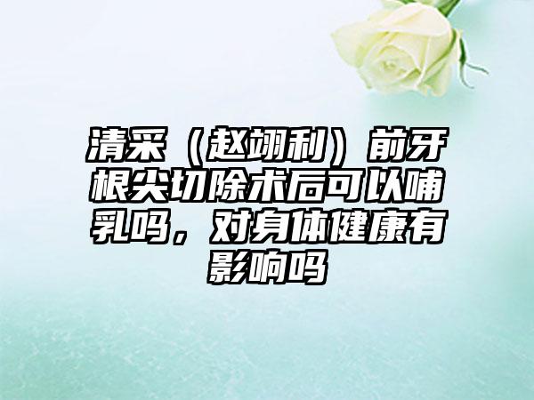 清采（赵翊利）前牙根尖切除术后可以哺乳吗，对身体健康有影响吗