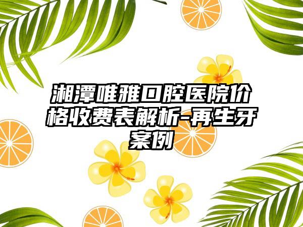 湘潭唯雅口腔医院价格收费表解析-再生牙案例