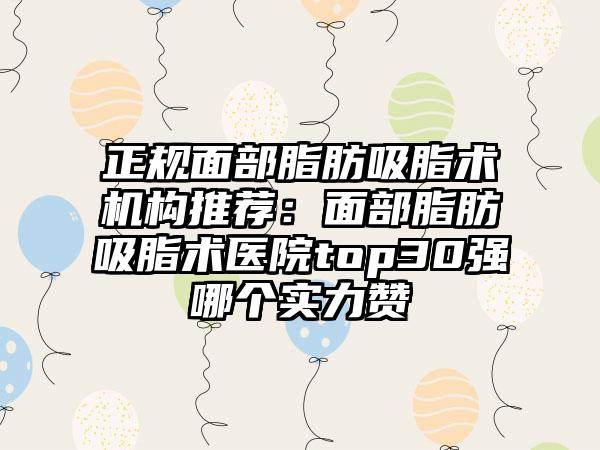 正规面部脂肪吸脂术机构推荐：面部脂肪吸脂术医院top30强哪个实力赞