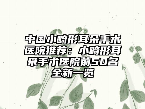 中国小畸形耳朵手术医院推荐：小畸形耳朵手术医院前50名全新一览