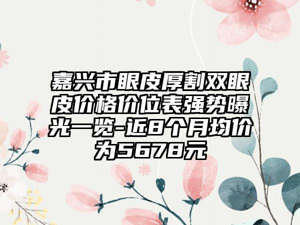 嘉兴市眼皮厚割双眼皮价格价位表强势曝光一览-近8个月均价为5678元
