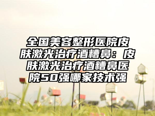 全国美容整形医院皮肤激光治疗酒糟鼻：皮肤激光治疗酒糟鼻医院50强哪家技术强