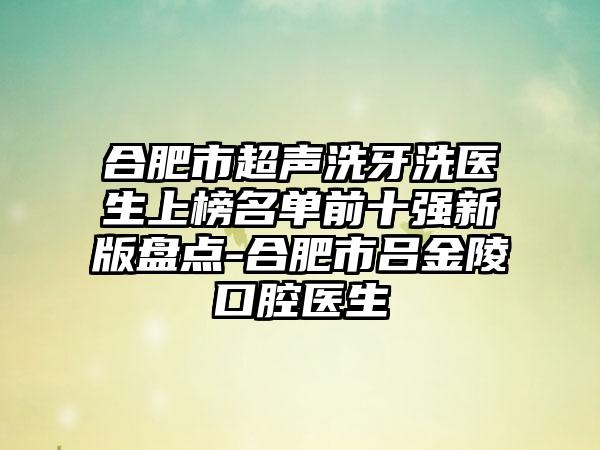 合肥市超声洗牙洗医生上榜名单前十强新版盘点-合肥市吕金陵口腔医生