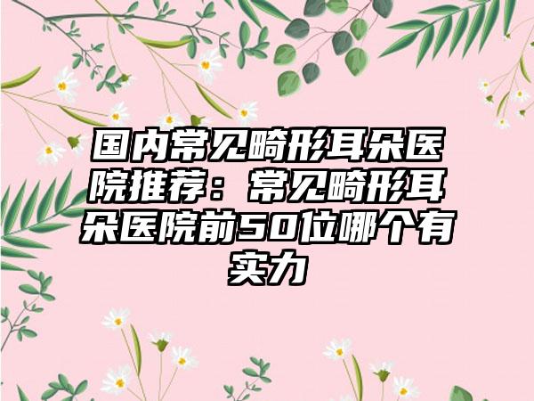 国内常见畸形耳朵医院推荐：常见畸形耳朵医院前50位哪个有实力