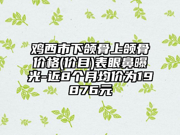 鸡西市下颌骨上颌骨价格(价目)表眼鼻曝光-近8个月均价为19876元