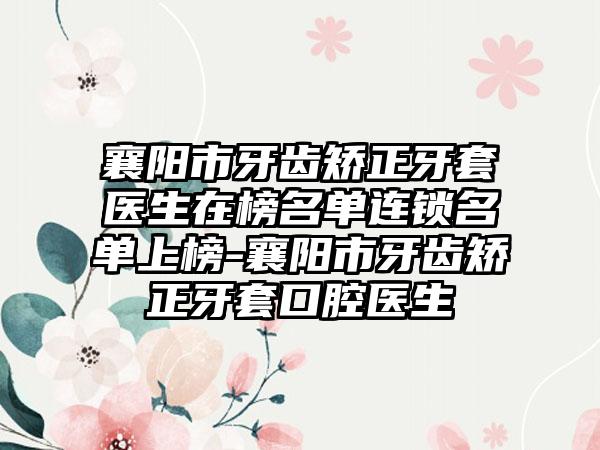 襄阳市牙齿矫正牙套医生在榜名单连锁名单上榜-襄阳市牙齿矫正牙套口腔医生