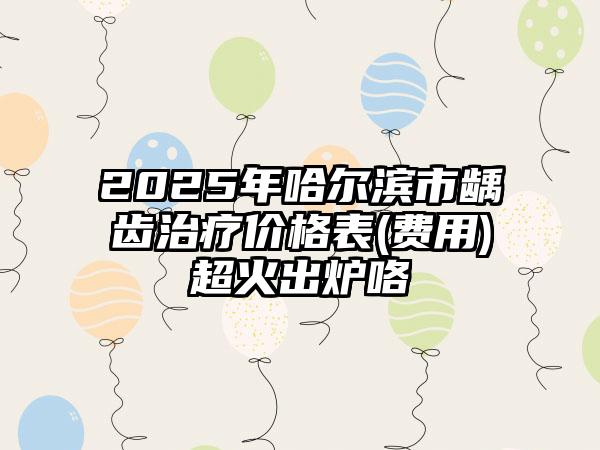 2025年哈尔滨市龋齿治疗价格表(费用)超火出炉咯