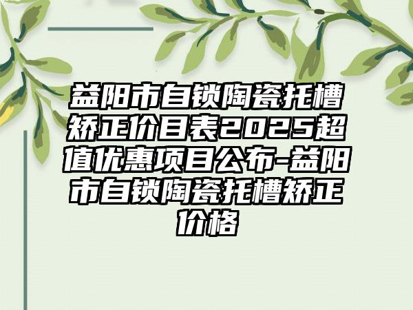 益阳市自锁陶瓷托槽矫正价目表2025超值优惠项目公布-益阳市自锁陶瓷托槽矫正价格