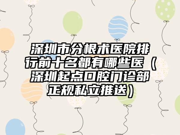深圳市分根术医院排行前十名都有哪些医（深圳起点口腔门诊部正规私立推送）
