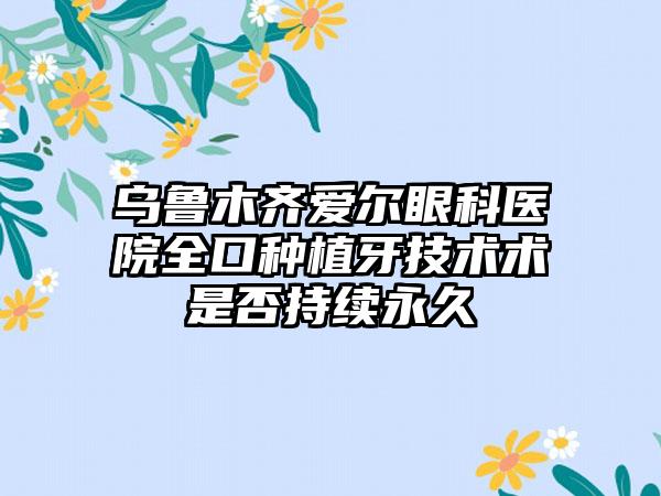 乌鲁木齐爱尔眼科医院全口种植牙技术术是否持续永久