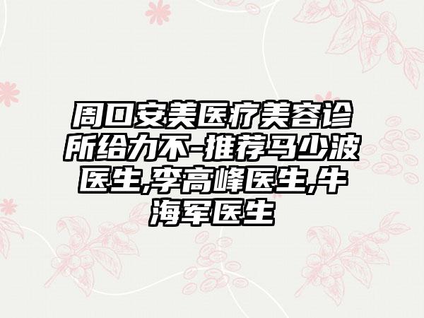 周口安美医疗美容诊所给力不-推荐马少波医生,李高峰医生,牛海军医生