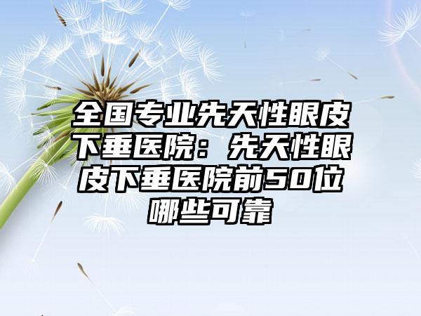 全国专业先天性眼皮下垂医院：先天性眼皮下垂医院前50位哪些可靠