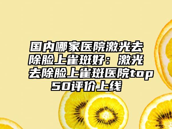 国内哪家医院激光去除脸上雀斑好：激光去除脸上雀斑医院top50评价上线