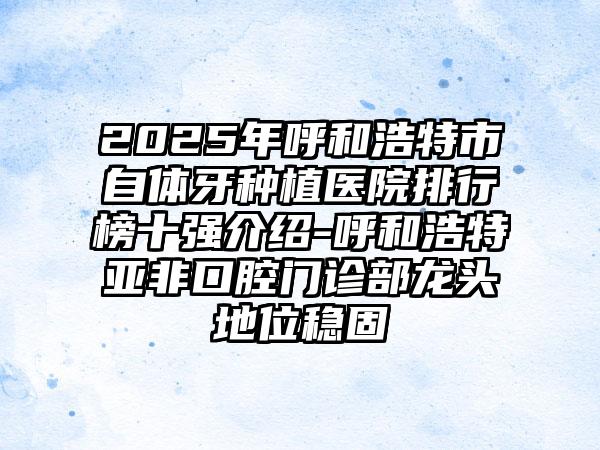 2025年呼和浩特市自体牙种植医院排行榜十强介绍-呼和浩特亚非口腔门诊部龙头地位稳固
