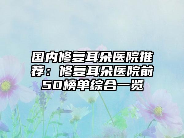国内修复耳朵医院推荐：修复耳朵医院前50榜单综合一览