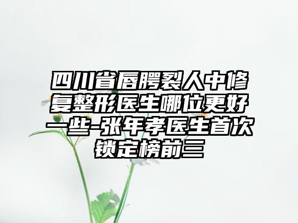 四川省唇腭裂人中修复整形医生哪位更好一些-张年孝医生首次锁定榜前三