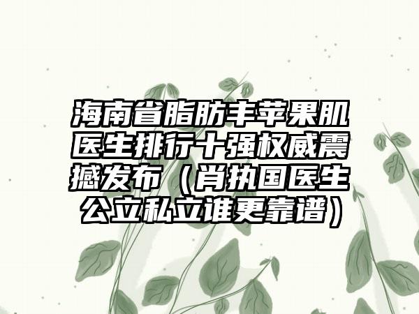 海南省脂肪丰苹果肌医生排行十强权威震撼发布（肖执国医生公立私立谁更靠谱）