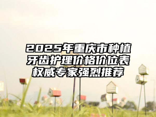2025年重庆市种植牙齿护理价格价位表权威专家强烈推荐