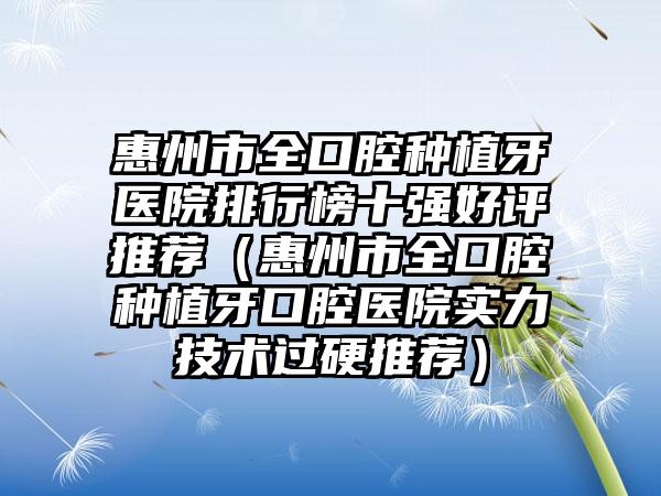 惠州市全口腔种植牙医院排行榜十强好评推荐（惠州市全口腔种植牙口腔医院实力技术过硬推荐）