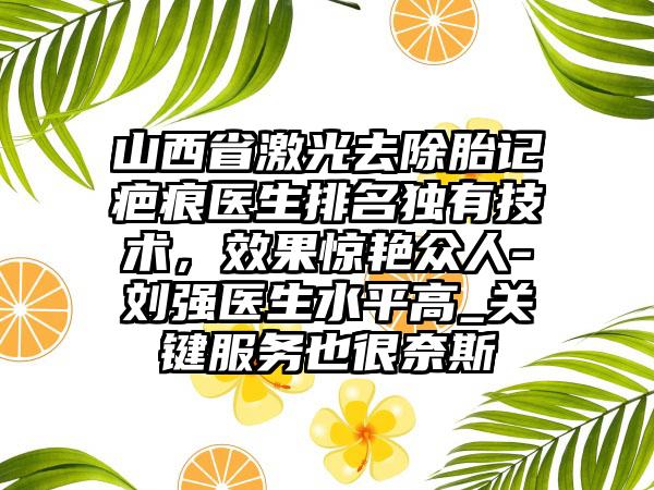 山西省激光去除胎记疤痕医生排名独有技术，效果惊艳众人-刘强医生水平高_关键服务也很奈斯