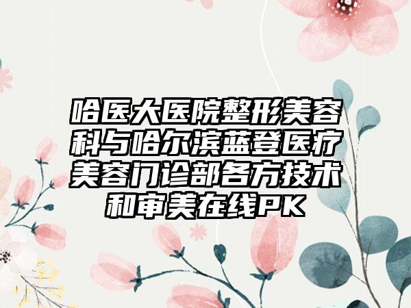 哈医大医院整形美容科与哈尔滨蓝登医疗美容门诊部各方技术和审美在线PK